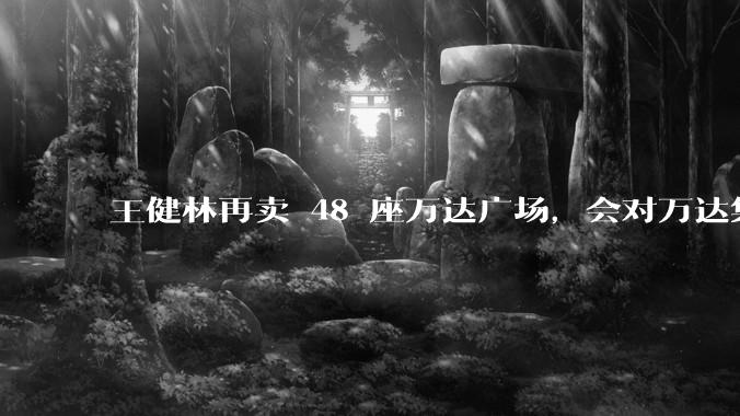 王健林再卖 48 座万达广场，会对万达集团带来哪些影响？目前万达面临怎样的困境？